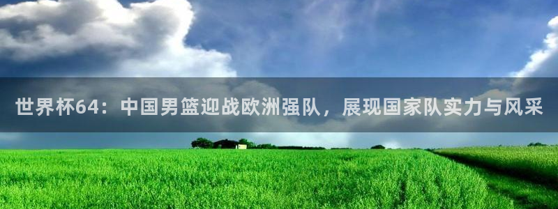 今年的世界杯:世界杯64:中国男篮迎战欧洲强队,展现国家队实力与风采
